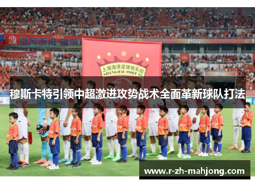 穆斯卡特引领中超激进攻势战术全面革新球队打法