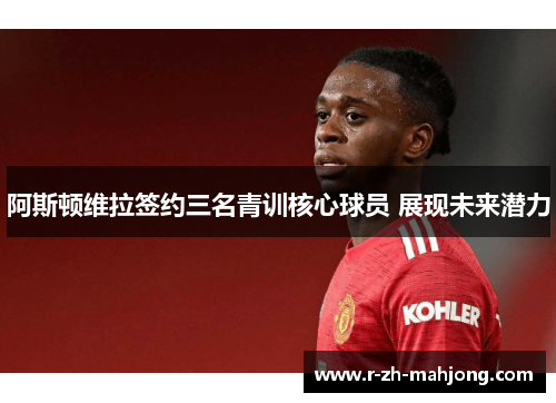 阿斯顿维拉签约三名青训核心球员 展现未来潜力