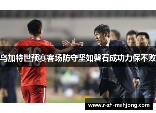 乌加特世预赛客场防守坚如磐石成功力保不败 乌加特世预赛客场防守坚如磐石成功力保不败