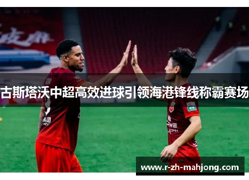 古斯塔沃中超高效进球引领海港锋线称霸赛场 古斯塔沃中超高效进球引领海港锋线称霸赛场