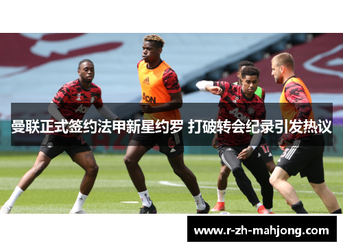 曼联正式签约法甲新星约罗 打破转会纪录引发热议 曼联正式签约法甲新星约罗 打破转会纪录引发热议